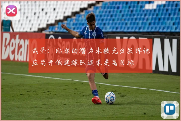 武圣：比尔的潜力未被充分发挥他应离开低迷球队追求更高目标