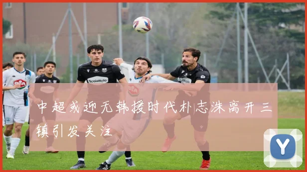 中超或迎无韩援时代朴志洙离开三镇引发关注