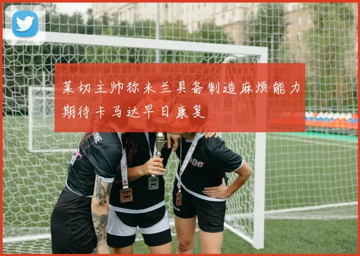 莱切主帅称米兰具备制造麻烦能力期待卡马达早日康复