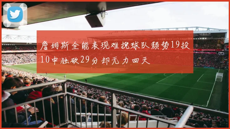 詹姆斯全能表现难挽球队颓势19投10中独砍29分却无力回天