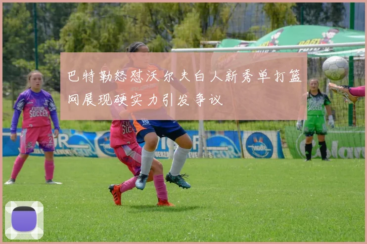 巴特勒怒怼沃尔夫白人新秀单打篮网展现硬实力引发争议