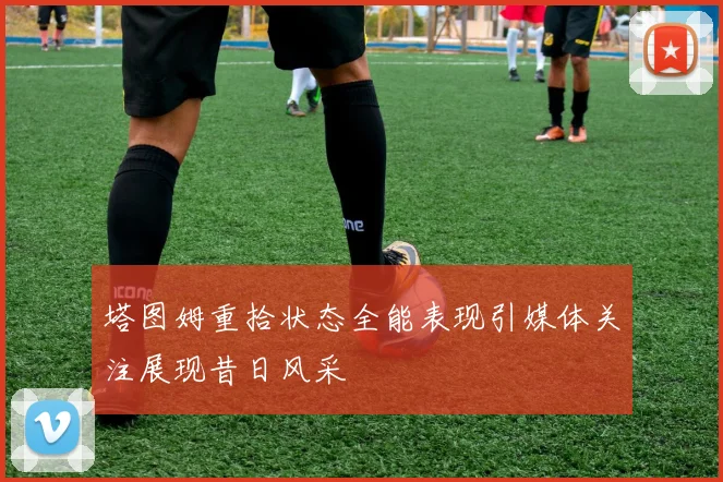 塔图姆重拾状态全能表现引媒体关注展现昔日风采