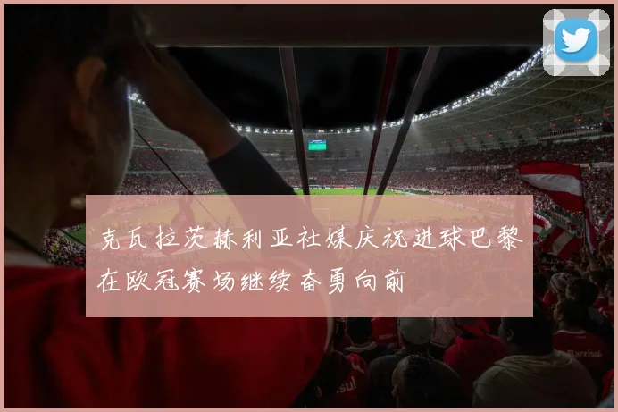 克瓦拉茨赫利亚社媒庆祝进球巴黎在欧冠赛场继续奋勇向前