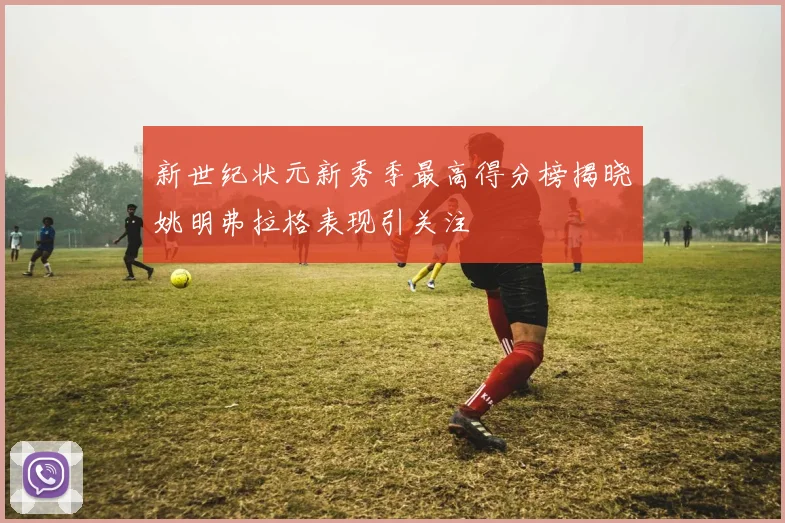 新世纪状元新秀季最高得分榜揭晓姚明弗拉格表现引关注