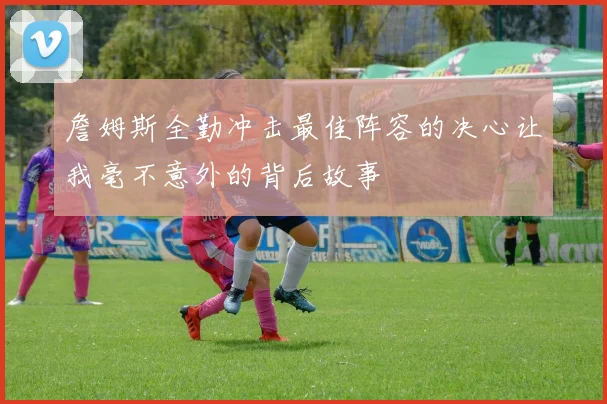 詹姆斯全勤冲击最佳阵容的决心让我毫不意外的背后故事