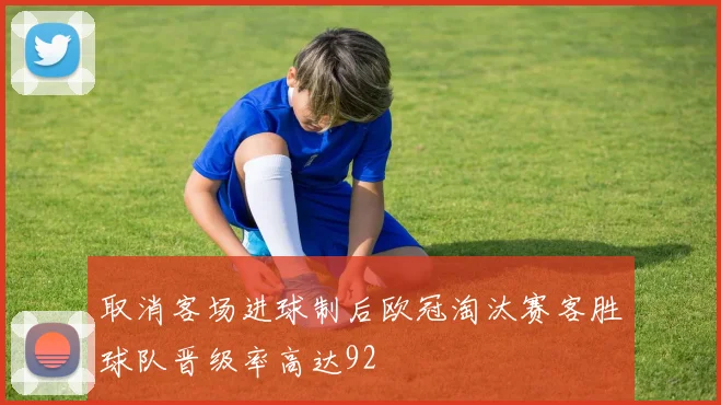 取消客场进球制后欧冠淘汰赛客胜球队晋级率高达92
