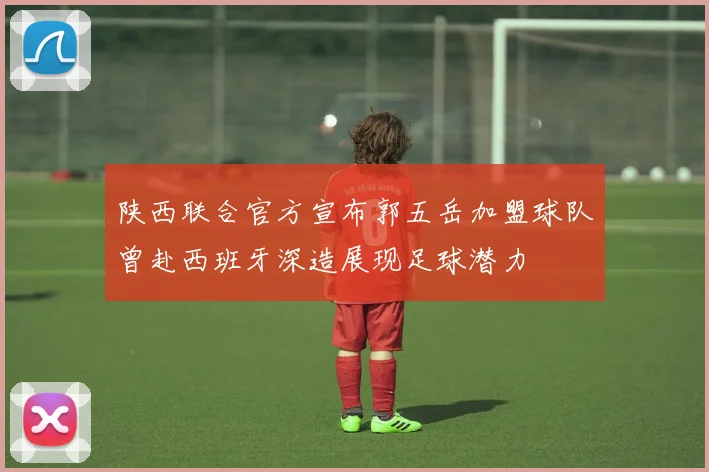 陕西联合官方宣布郭五岳加盟球队曾赴西班牙深造展现足球潜力