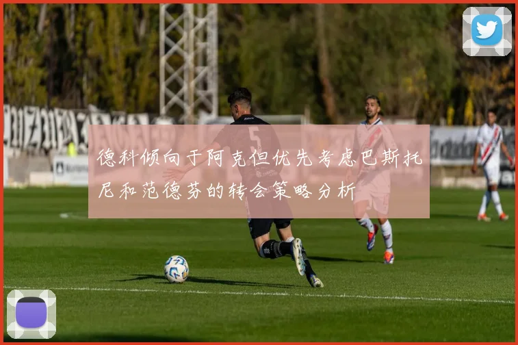 德科倾向于阿克但优先考虑巴斯托尼和范德芬的转会策略分析
