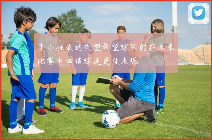 李小恒表达失望希望球队能在未来比赛中回馈球迷更佳表现
