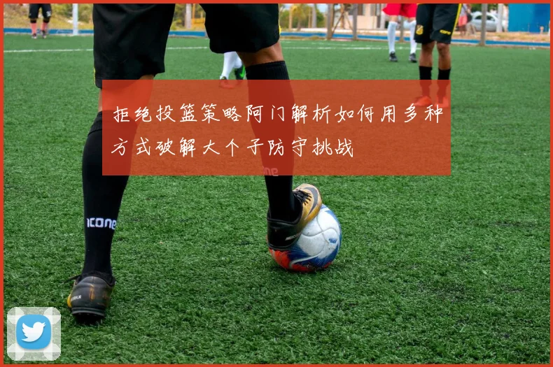 拒绝投篮策略阿门解析如何用多种方式破解大个子防守挑战