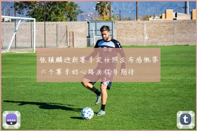 张镇麟迎新赛季定妆照发布感慨第六个赛季的心路历程与期待