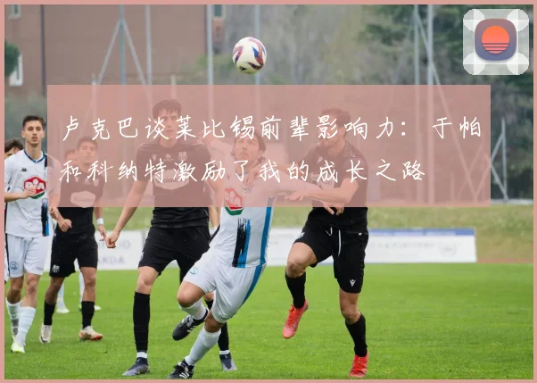卢克巴谈莱比锡前辈影响力：于帕和科纳特激励了我的成长之路