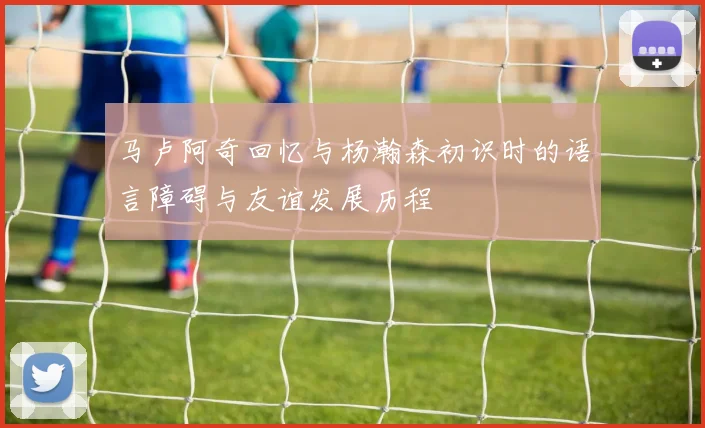 马卢阿奇回忆与杨瀚森初识时的语言障碍与友谊发展历程