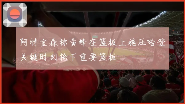 阿特金森称黄蜂在篮板上施压哈登关键时刻抢下重要篮板