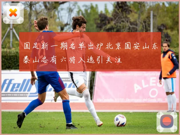 国足新一期名单出炉北京国安山东泰山各有六将入选引关注