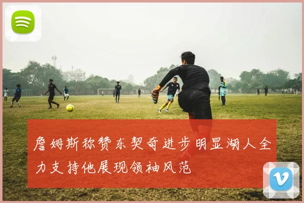 詹姆斯称赞东契奇进步明显湖人全力支持他展现领袖风范