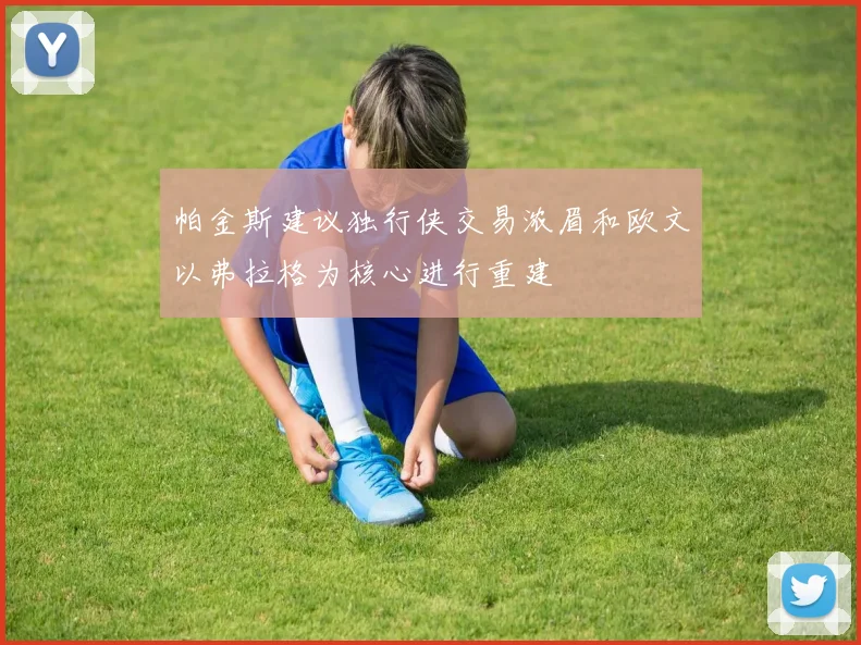 帕金斯建议独行侠交易浓眉和欧文以弗拉格为核心进行重建