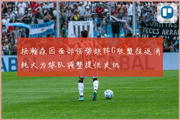 杨瀚森因面部伤势缺阵G联盟往返消耗大为球队调整提供良机