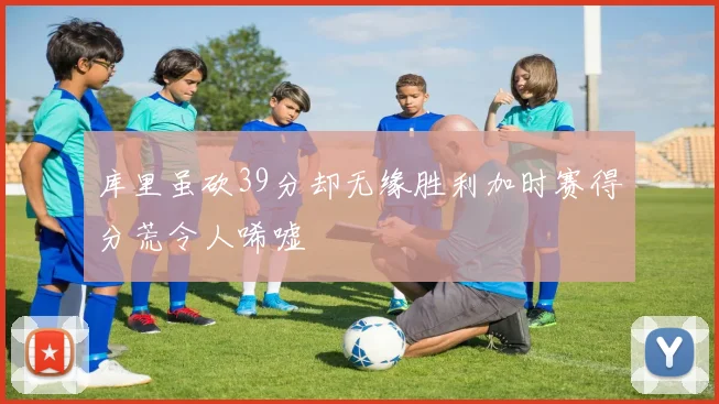 库里虽砍39分却无缘胜利加时赛得分荒令人唏嘘