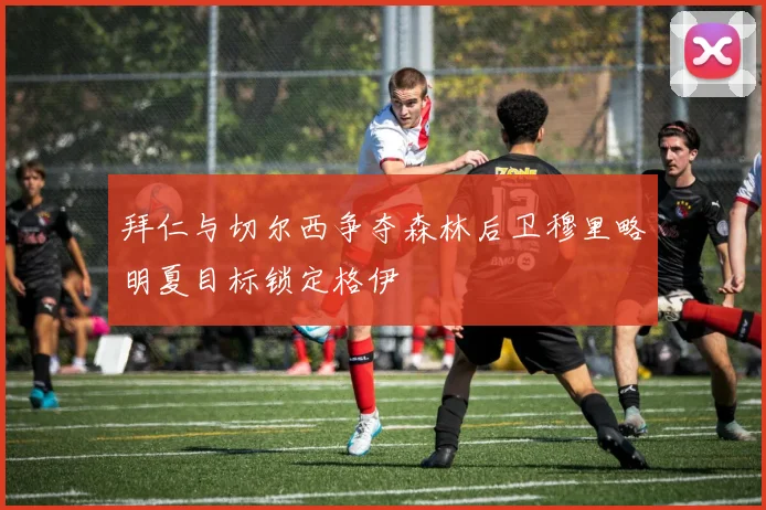 拜仁与切尔西争夺森林后卫穆里略明夏目标锁定格伊