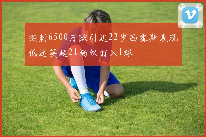 热刺6500万欧引进22岁西蒙斯表现低迷英超21场仅打入1球