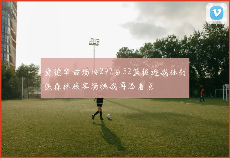 爱德华兹场均297分52篮板迎战独行侠森林狼客场挑战再添看点
