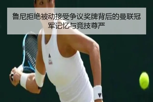 鲁尼拒绝被动接受争议奖牌背后的曼联冠军记忆与竞技尊严
